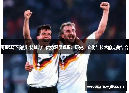 阿根廷足球的独特魅力与优势深度解析：历史、文化与技术的完美结合