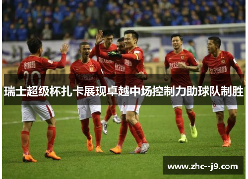 瑞士超级杯扎卡展现卓越中场控制力助球队制胜