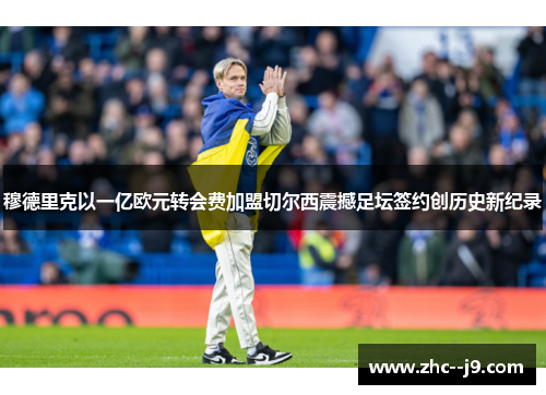 穆德里克以一亿欧元转会费加盟切尔西震撼足坛签约创历史新纪录