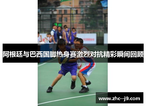 阿根廷与巴西国脚热身赛激烈对抗精彩瞬间回顾